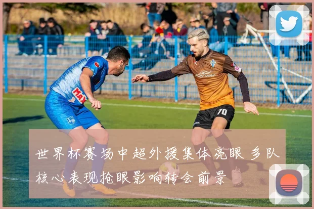 世界杯赛场中超外援集体亮眼 多队核心表现抢眼影响转会前景