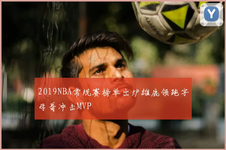 2019NBA常规赛榜单出炉雄鹿领跑字母哥冲击MVP