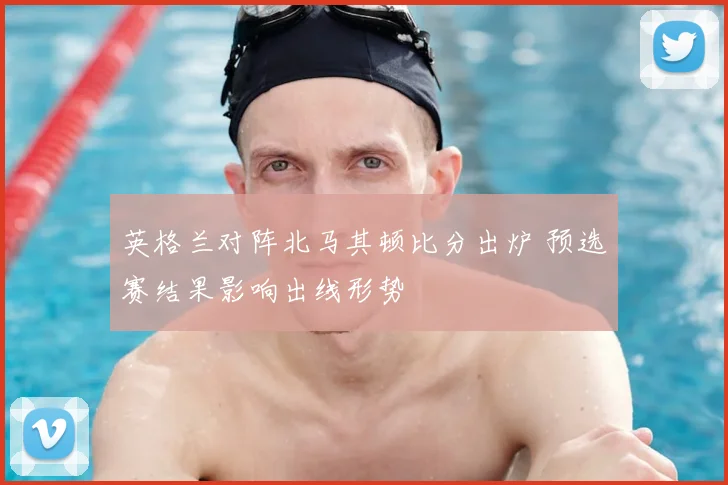 英格兰对阵北马其顿比分出炉 预选赛结果影响出线形势