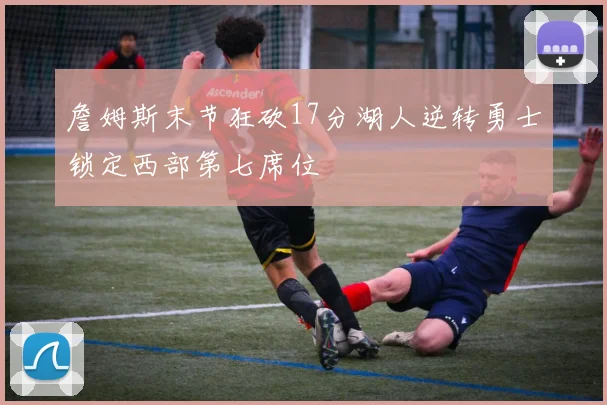 詹姆斯末节狂砍17分湖人逆转勇士锁定西部第七席位