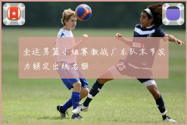 全运男篮小组赛激战广东队末节发力锁定出线名额