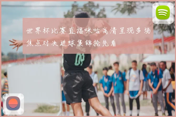 世界杯比赛直播咪咕高清呈现多场焦点对决进球集锦抢先看