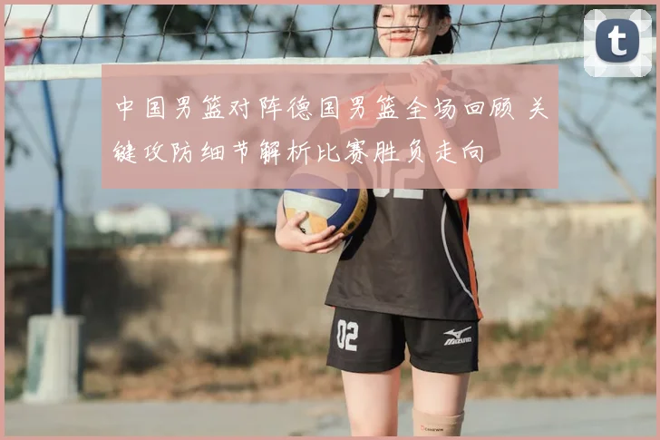中国男篮对阵德国男篮全场回顾 关键攻防细节解析比赛胜负走向