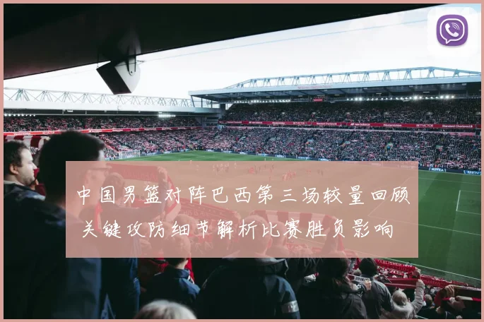 中国男篮对阵巴西第三场较量回顾 关键攻防细节解析比赛胜负影响