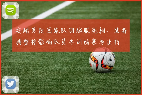 安踏男款国家队羽绒服亮相，装备调整将影响队员冬训防寒与出行