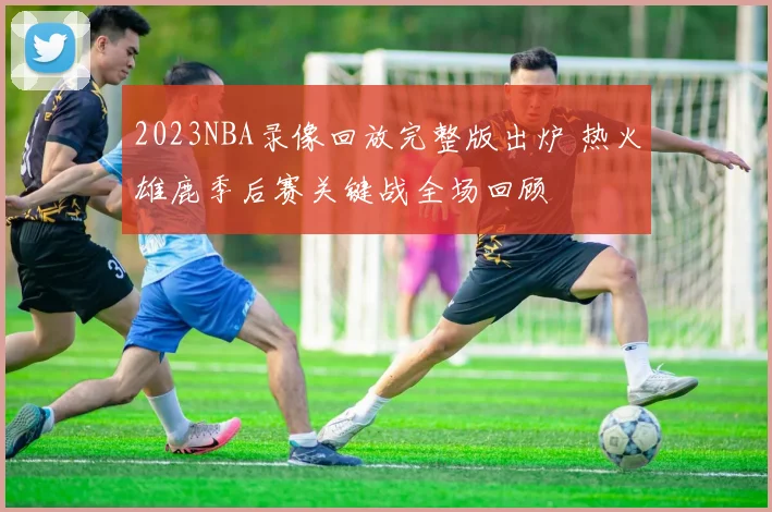 2023NBA录像回放完整版出炉 热火雄鹿季后赛关键战全场回顾