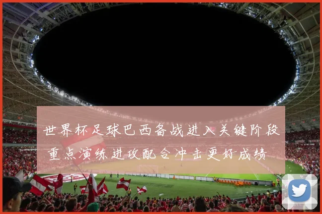 世界杯足球巴西备战进入关键阶段 重点演练进攻配合冲击更好成绩