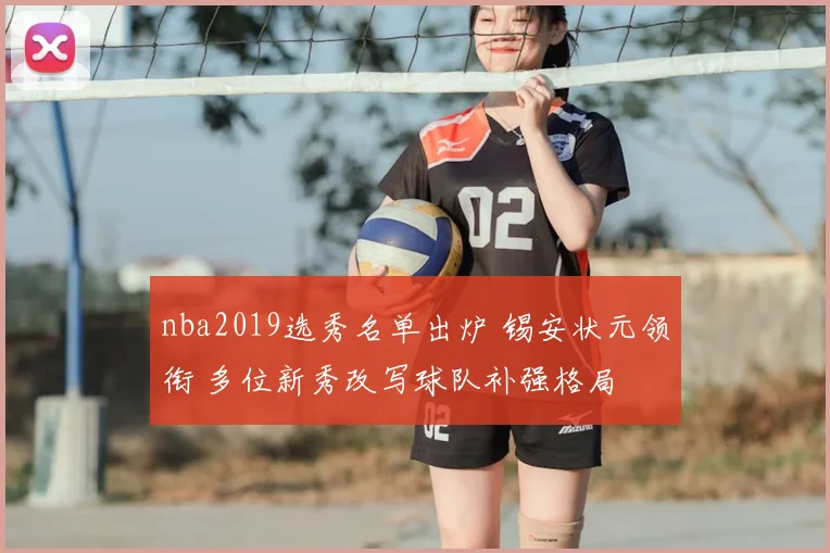 nba2019选秀名单出炉 锡安状元领衔 多位新秀改写球队补强格局