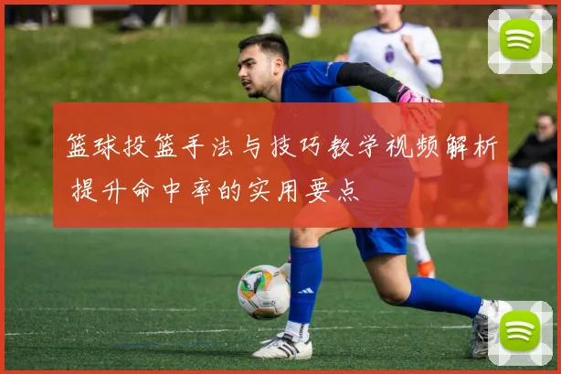 篮球投篮手法与技巧教学视频解析 提升命中率的实用要点