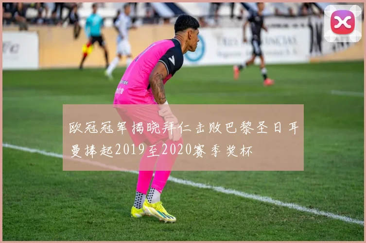 欧冠冠军揭晓拜仁击败巴黎圣日耳曼捧起2019至2020赛季奖杯