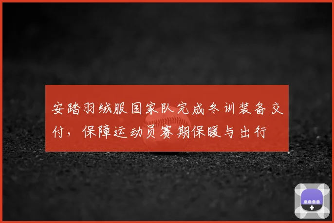 安踏羽绒服国家队完成冬训装备交付，保障运动员赛期保暖与出行