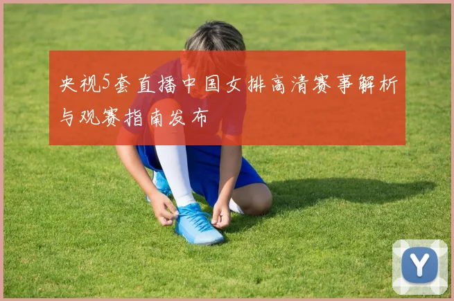 央视5套直播中国女排高清赛事解析与观赛指南发布