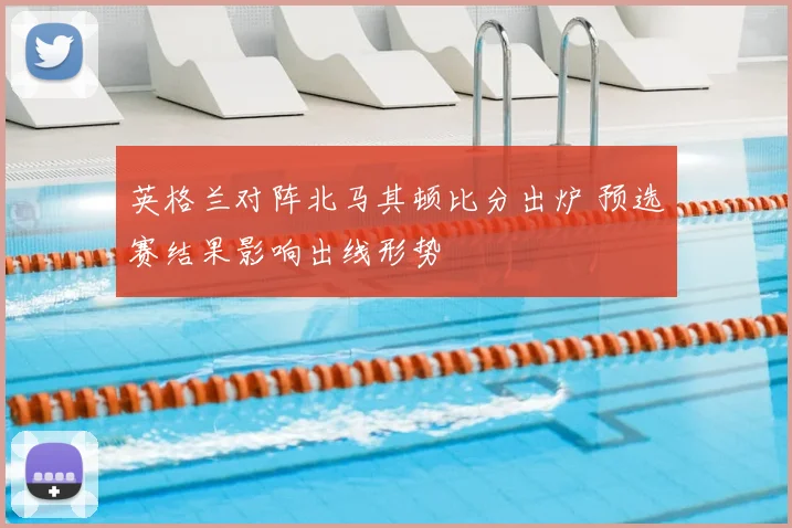 英格兰对阵北马其顿比分出炉 预选赛结果影响出线形势