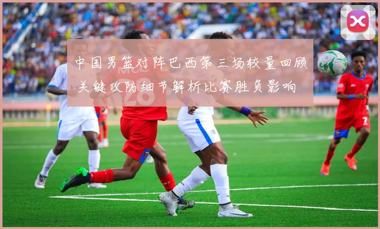 中国男篮对阵巴西第三场较量回顾 关键攻防细节解析比赛胜负影响