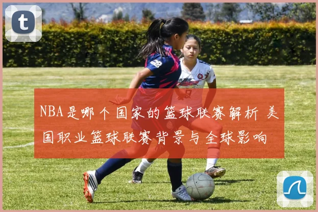 NBA是哪个国家的篮球联赛解析 美国职业篮球联赛背景与全球影响