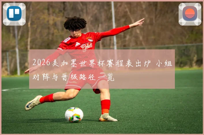 2026美加墨世界杯赛程表出炉 小组对阵与晋级路径一览