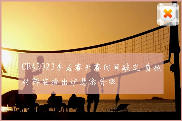 CBA2023季后赛开赛时间敲定 首轮对阵安排出炉悬念升级