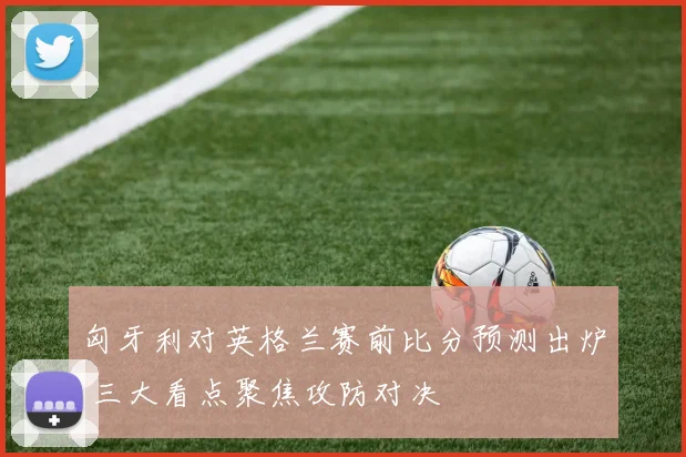 匈牙利对英格兰赛前比分预测出炉 三大看点聚焦攻防对决
