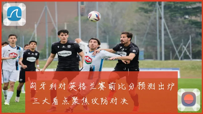 匈牙利对英格兰赛前比分预测出炉 三大看点聚焦攻防对决