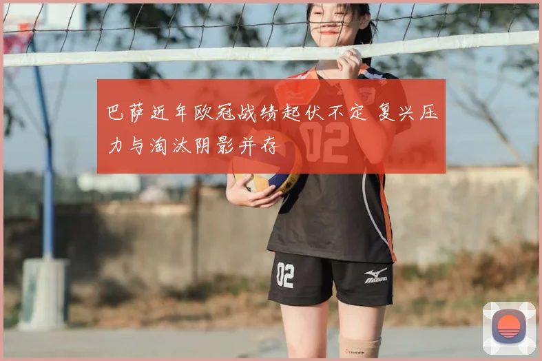 巴萨近年欧冠战绩起伏不定 复兴压力与淘汰阴影并存
