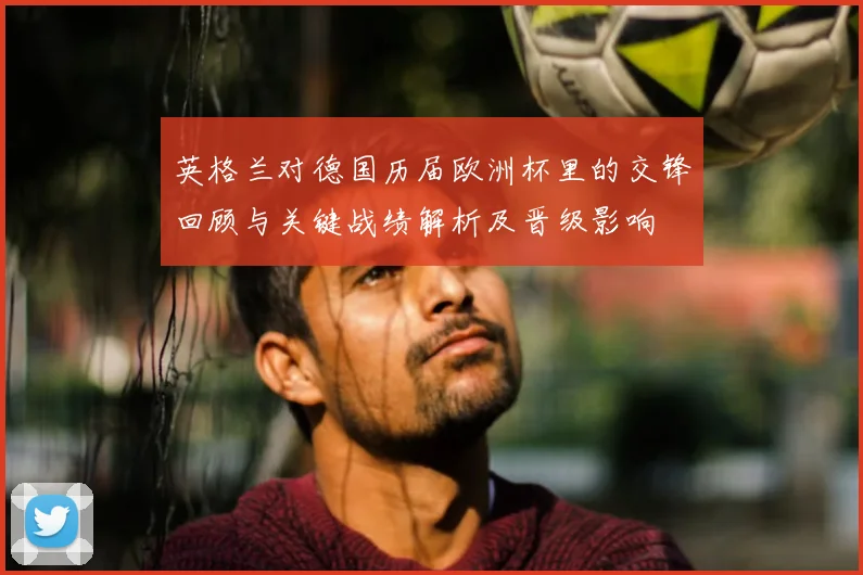 英格兰对德国历届欧洲杯里的交锋回顾与关键战绩解析及晋级影响