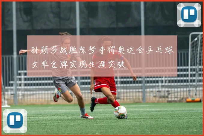 孙颖莎战胜陈梦夺得奥运会乒乓球女单金牌实现生涯突破