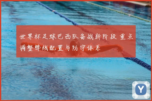 世界杯足球巴西队备战新阶段 重点调整锋线配置与防守体系