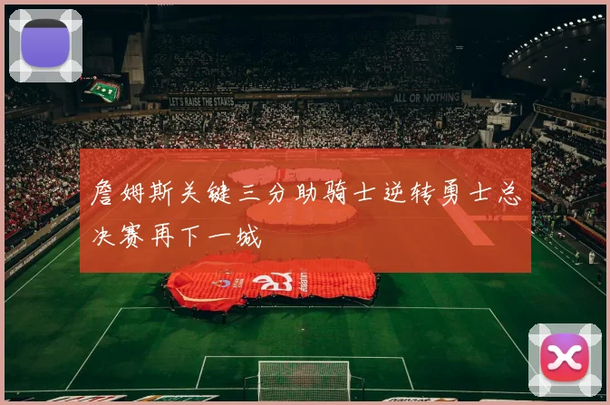 詹姆斯关键三分助骑士逆转勇士总决赛再下一城