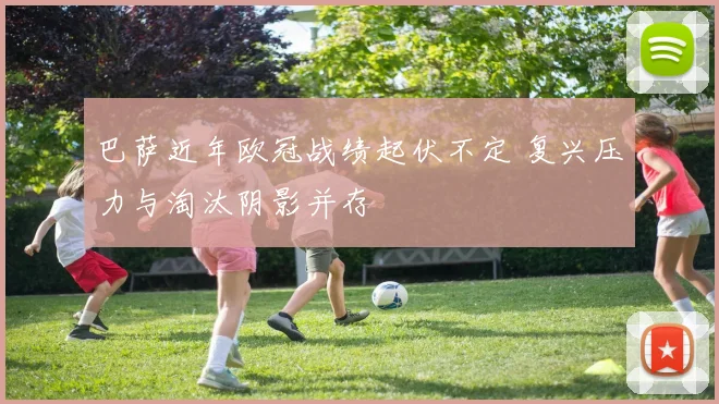 巴萨近年欧冠战绩起伏不定 复兴压力与淘汰阴影并存