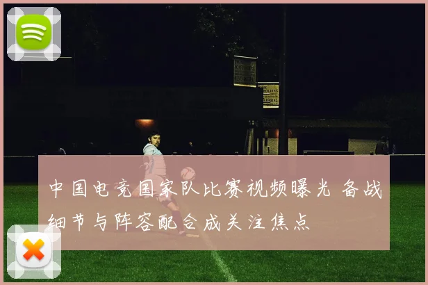 中国电竞国家队比赛视频曝光 备战细节与阵容配合成关注焦点