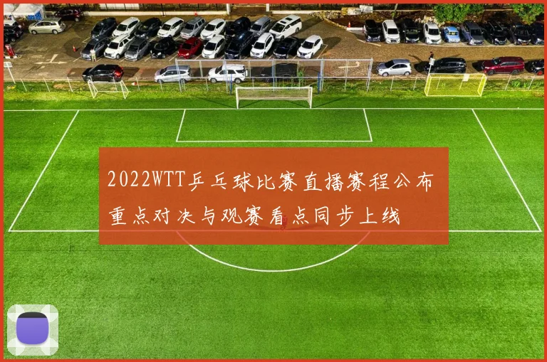 2022WTT乒乓球比赛直播赛程公布 重点对决与观赛看点同步上线