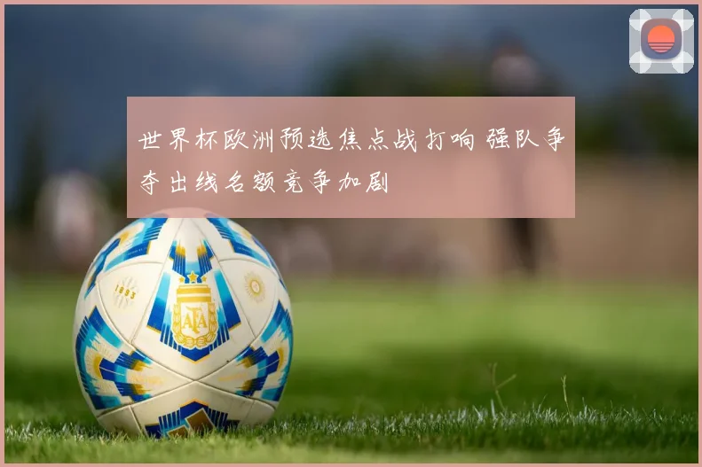 世界杯欧洲预选焦点战打响 强队争夺出线名额竞争加剧
