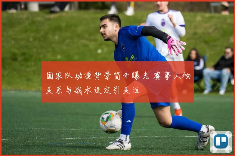 国家队动漫背景简介曝光 赛事人物关系与战术设定引关注