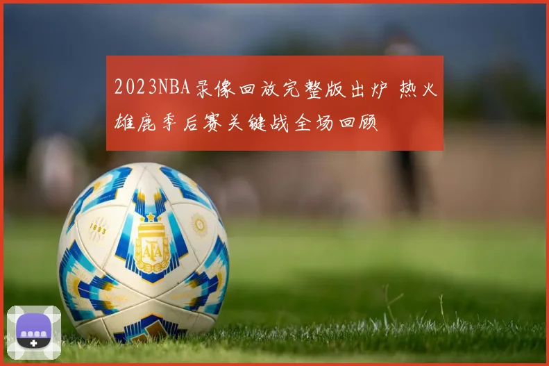 2023NBA录像回放完整版出炉 热火雄鹿季后赛关键战全场回顾