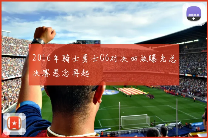 2016年骑士勇士G6对决回放曝光总决赛悬念再起
