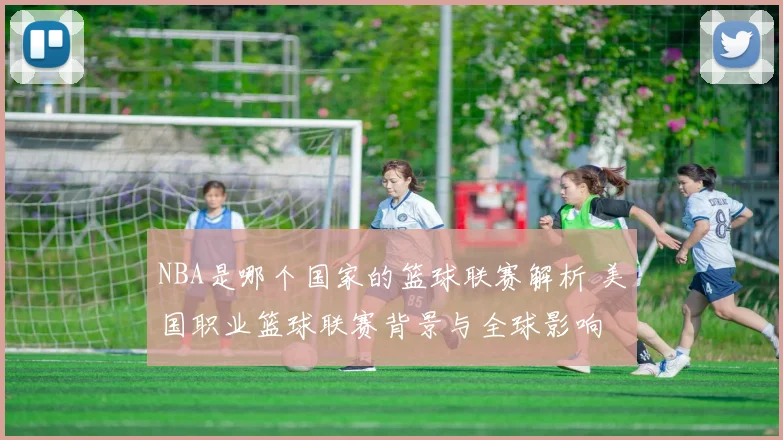 NBA是哪个国家的篮球联赛解析 美国职业篮球联赛背景与全球影响