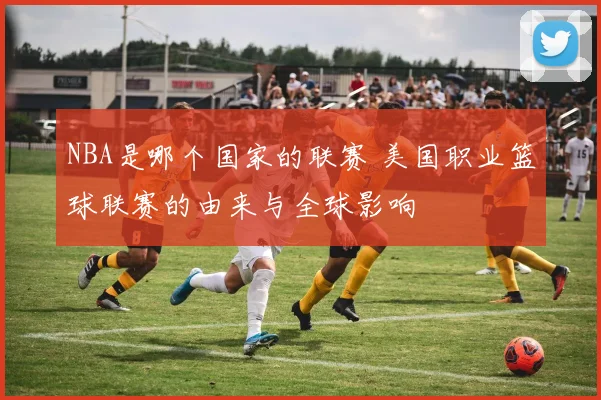 NBA是哪个国家的联赛 美国职业篮球联赛的由来与全球影响