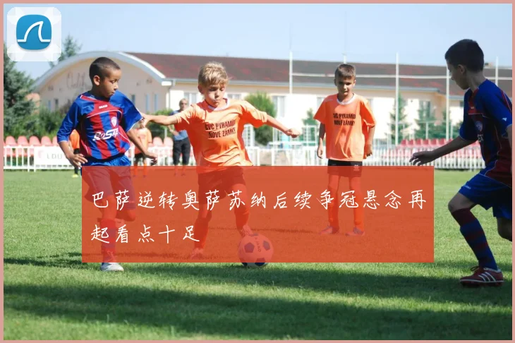 巴萨逆转奥萨苏纳后续争冠悬念再起看点十足