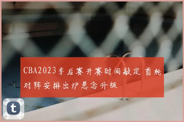 CBA2023季后赛开赛时间敲定 首轮对阵安排出炉悬念升级