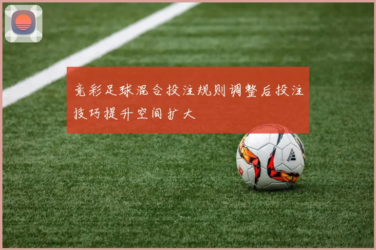 竞彩足球混合投注规则调整后投注技巧提升空间扩大