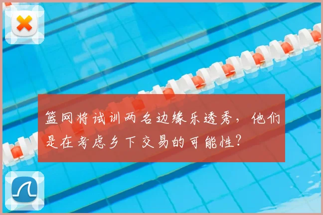 篮网将试训两名边缘乐透秀,他们是在考虑乡下交易的可能性?