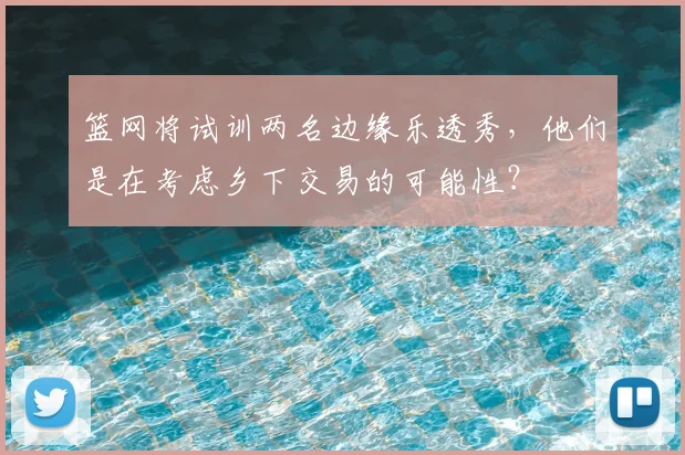 篮网将试训两名边缘乐透秀,他们是在考虑乡下交易的可能性?
